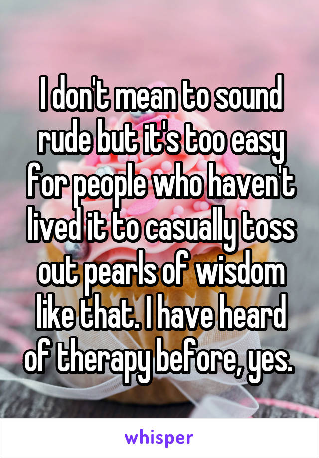 I don't mean to sound rude but it's too easy for people who haven't lived it to casually toss out pearls of wisdom like that. I have heard of therapy before, yes. 