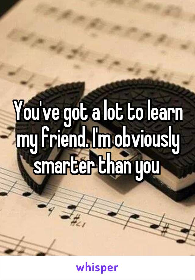 You've got a lot to learn my friend. I'm obviously smarter than you 