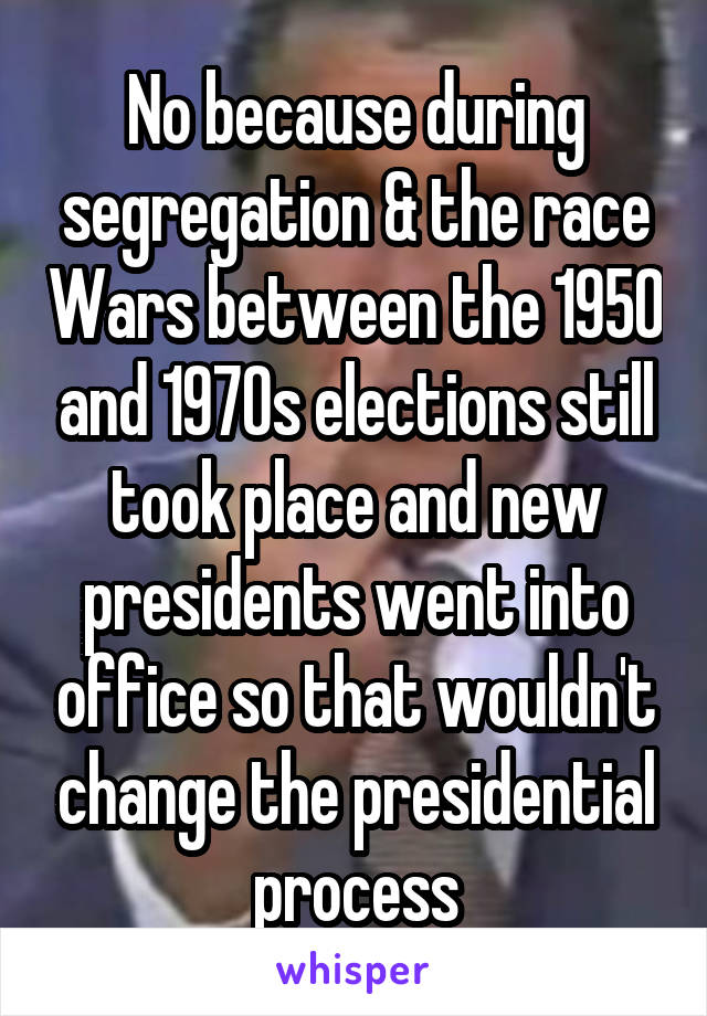 No because during segregation & the race Wars between the 1950 and 1970s elections still took place and new presidents went into office so that wouldn't change the presidential process