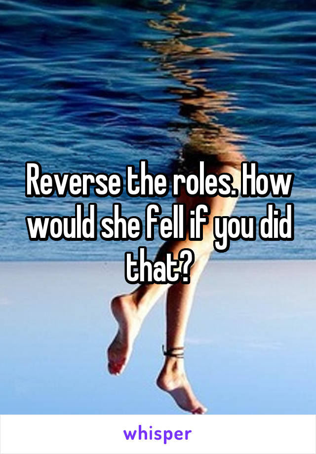 Reverse the roles. How would she fell if you did that?