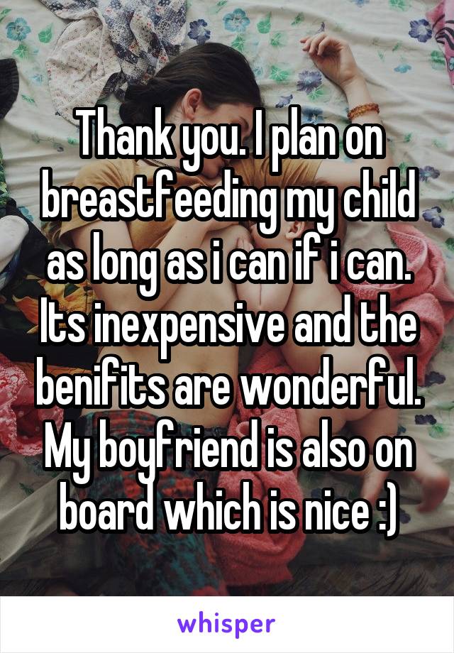 Thank you. I plan on breastfeeding my child as long as i can if i can. Its inexpensive and the benifits are wonderful. My boyfriend is also on board which is nice :)