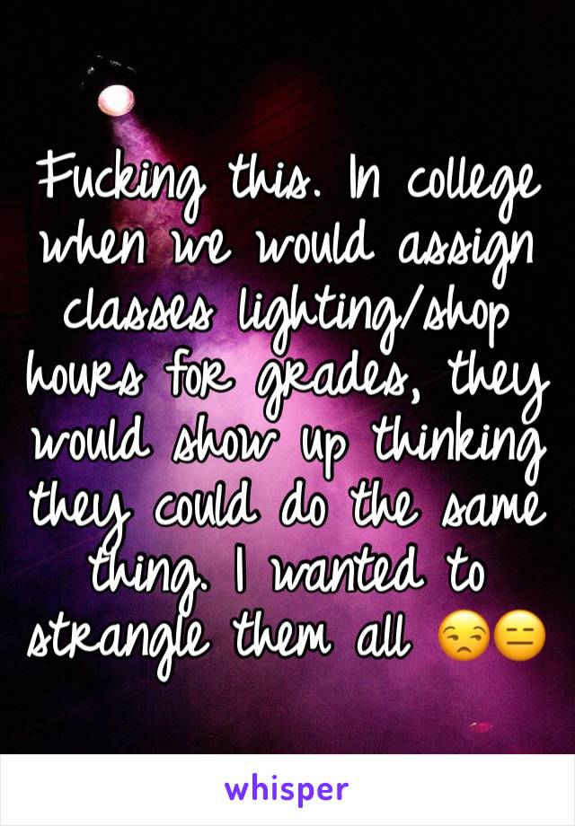 Fucking this. In college when we would assign classes lighting/shop hours for grades, they would show up thinking they could do the same thing. I wanted to strangle them all 😒😑