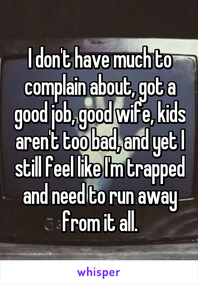 I don't have much to complain about, got a good job, good wife, kids aren't too bad, and yet I still feel like I'm trapped and need to run away from it all.