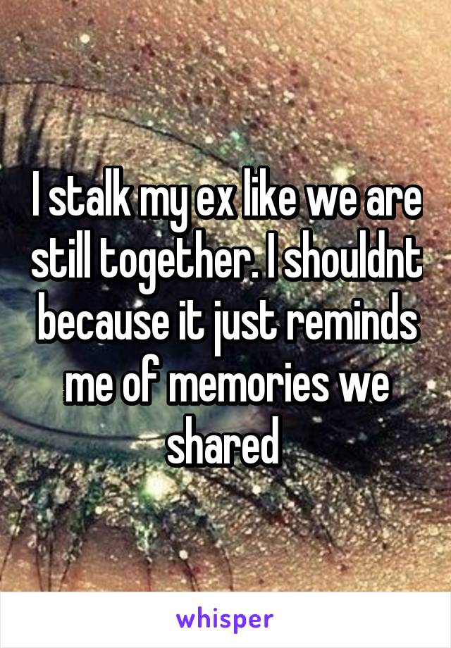 I stalk my ex like we are still together. I shouldnt because it just reminds me of memories we shared 