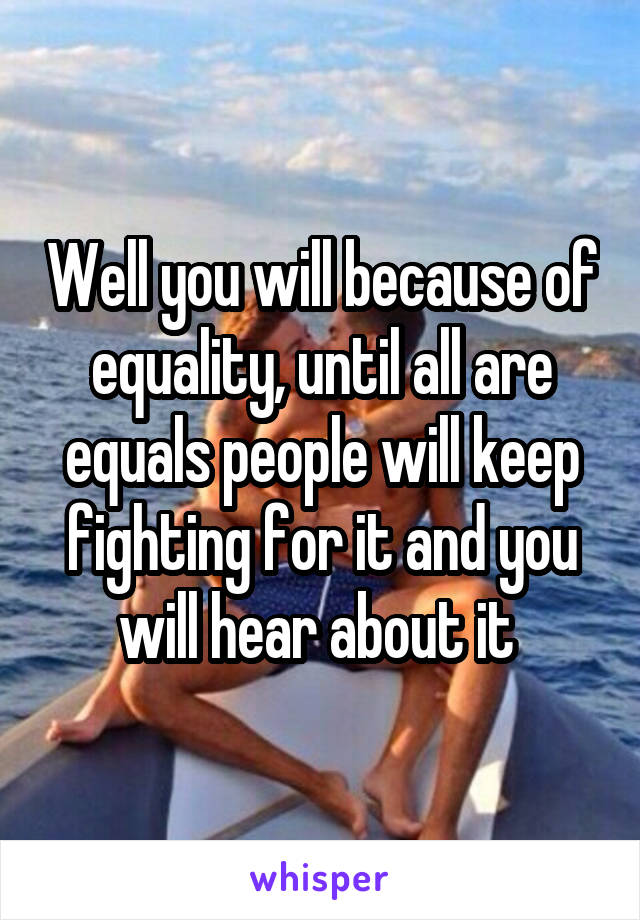 Well you will because of equality, until all are equals people will keep fighting for it and you will hear about it 