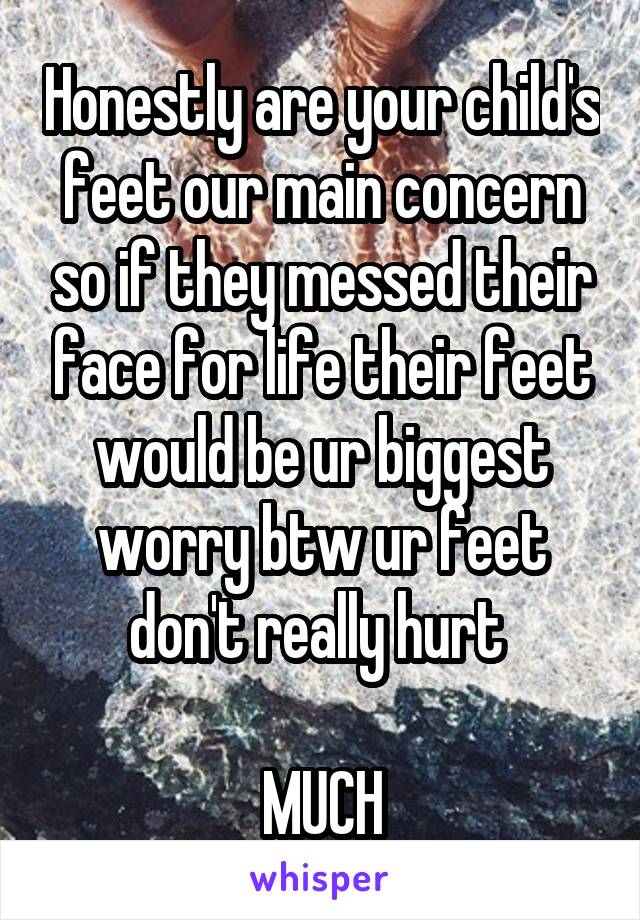 Honestly are your child's feet our main concern so if they messed their face for life their feet would be ur biggest worry btw ur feet don't really hurt 

MUCH