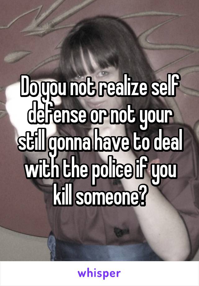 Do you not realize self defense or not your still gonna have to deal with the police if you kill someone?