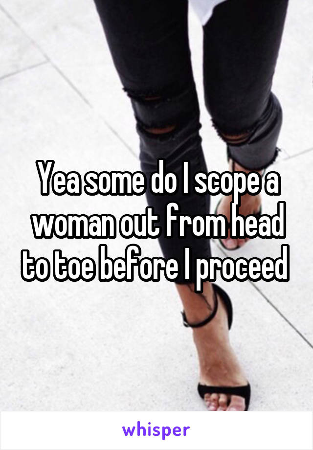 Yea some do I scope a woman out from head to toe before I proceed 