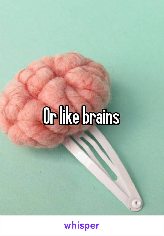 Or like brains 