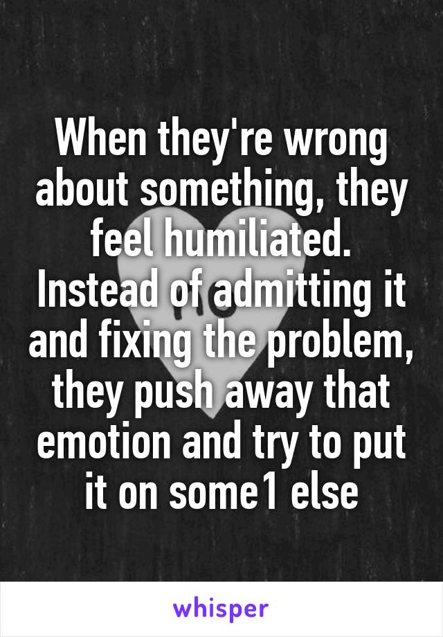 When they're wrong about something, they feel humiliated. Instead of admitting it and fixing the problem, they push away that emotion and try to put it on some1 else