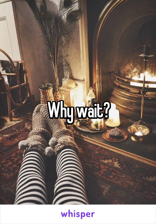 Why wait?