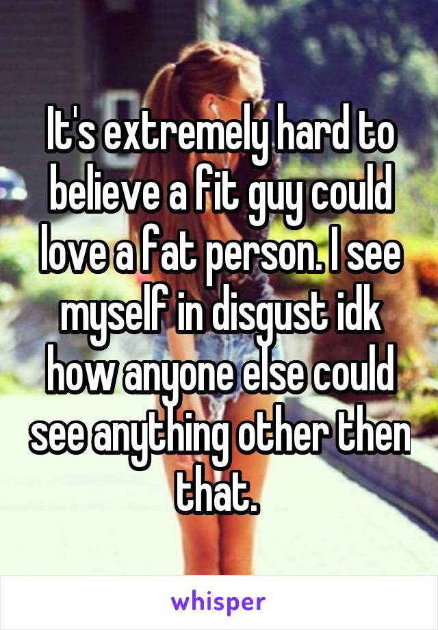 It's extremely hard to believe a fit guy could love a fat person. I see myself in disgust idk how anyone else could see anything other then that. 