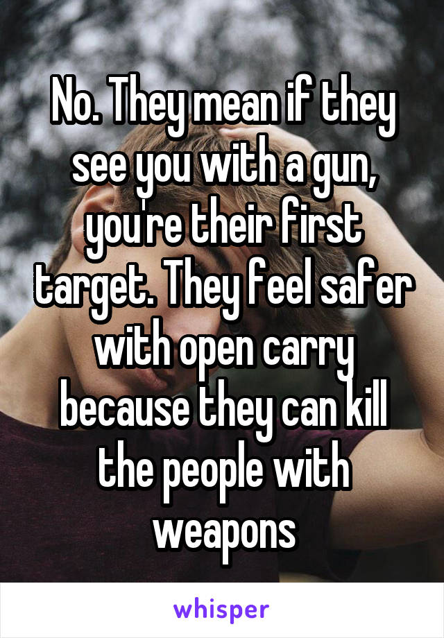 No. They mean if they see you with a gun, you're their first target. They feel safer with open carry because they can kill the people with weapons