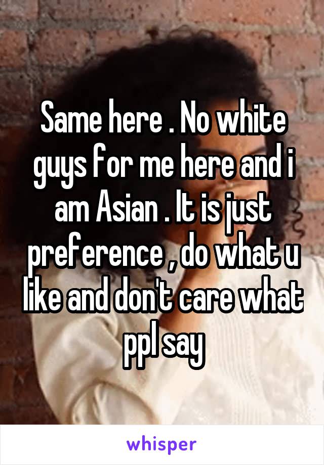 Same here . No white guys for me here and i am Asian . It is just preference , do what u like and don't care what ppl say