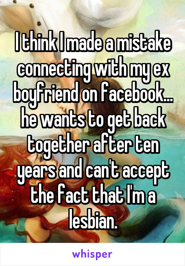 I think I made a mistake connecting with my ex boyfriend on facebook... he wants to get back together after ten years and can't accept the fact that I'm a lesbian.