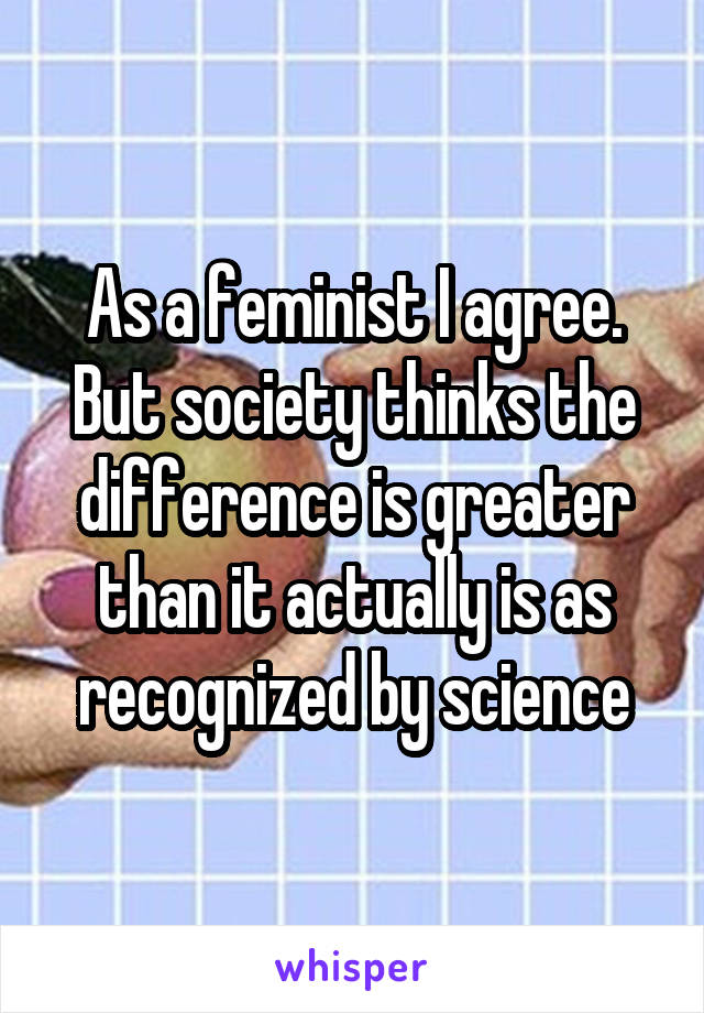 As a feminist I agree. But society thinks the difference is greater than it actually is as recognized by science