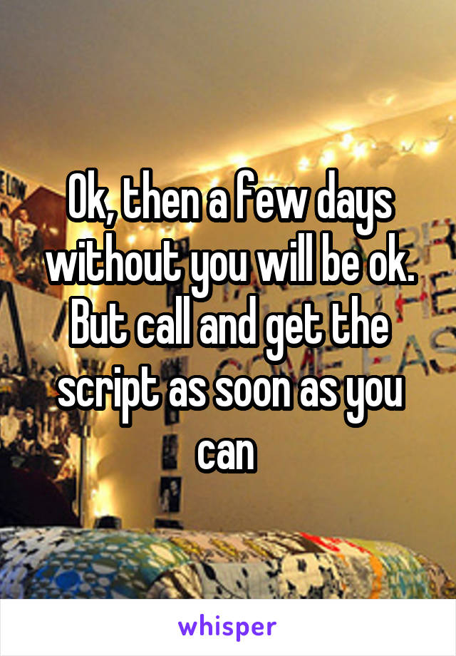 Ok, then a few days without you will be ok. But call and get the script as soon as you can 