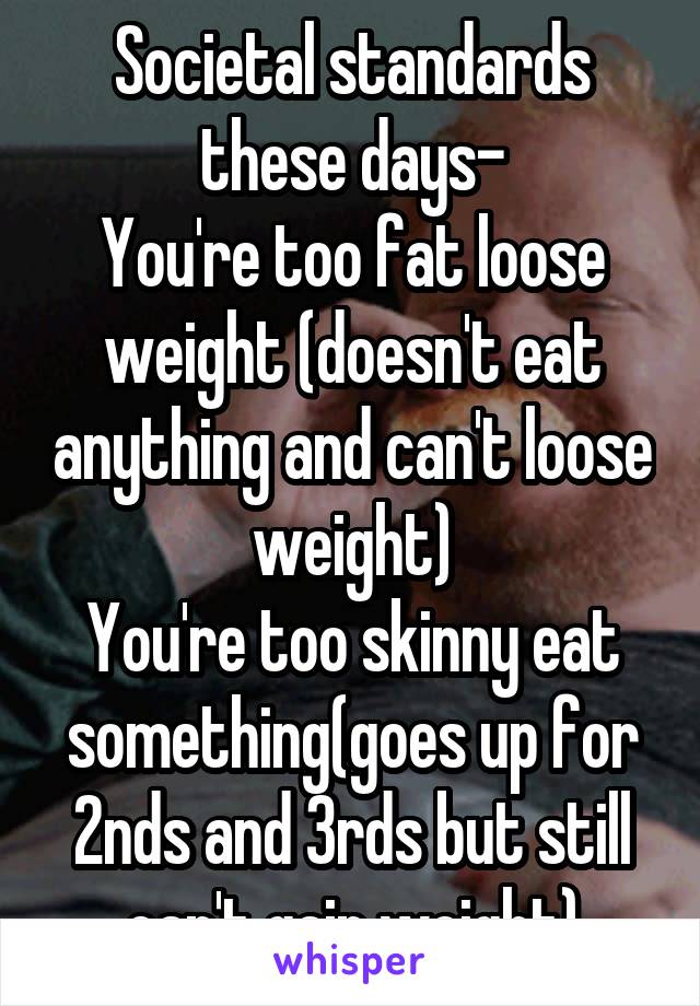 Societal standards these days-
You're too fat loose weight (doesn't eat anything and can't loose weight)
You're too skinny eat something(goes up for 2nds and 3rds but still can't gain weight)
