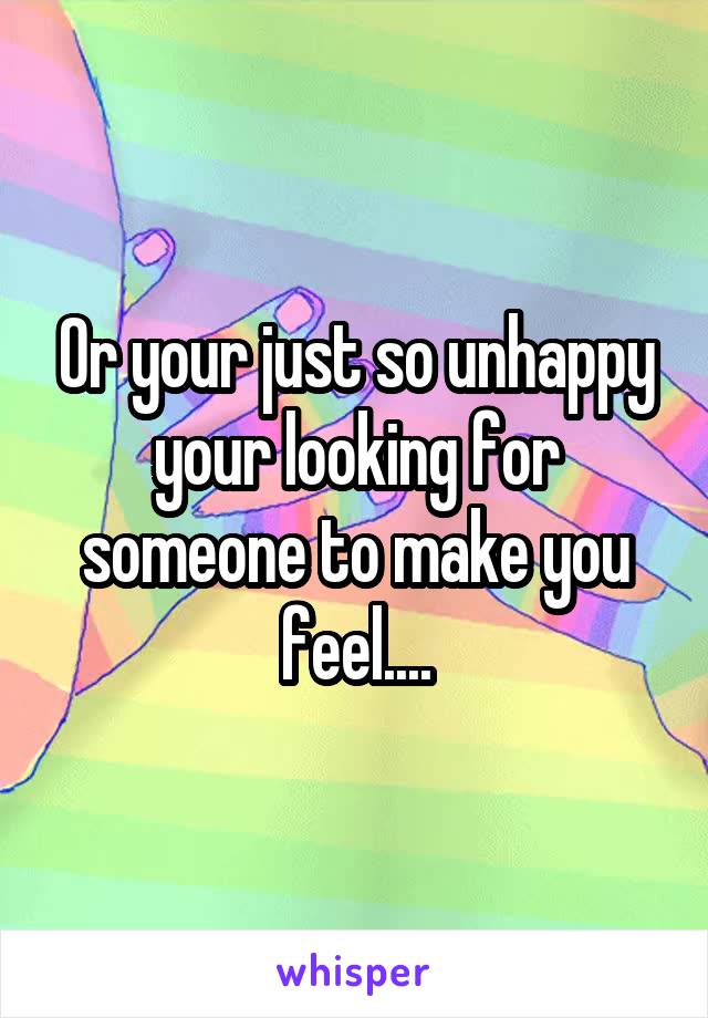 Or your just so unhappy your looking for someone to make you feel....