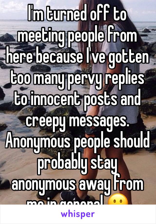I'm turned off to meeting people from here because I've gotten too many pervy replies to innocent posts and creepy messages. Anonymous people should probably stay anonymous away from me in general 😐