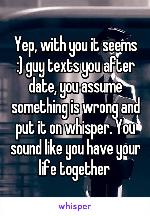 Yep, with you it seems :) guy texts you after date, you assume something is wrong and put it on whisper. You sound like you have your life together 