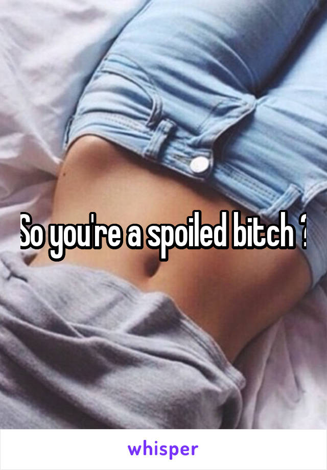 So you're a spoiled bitch ?