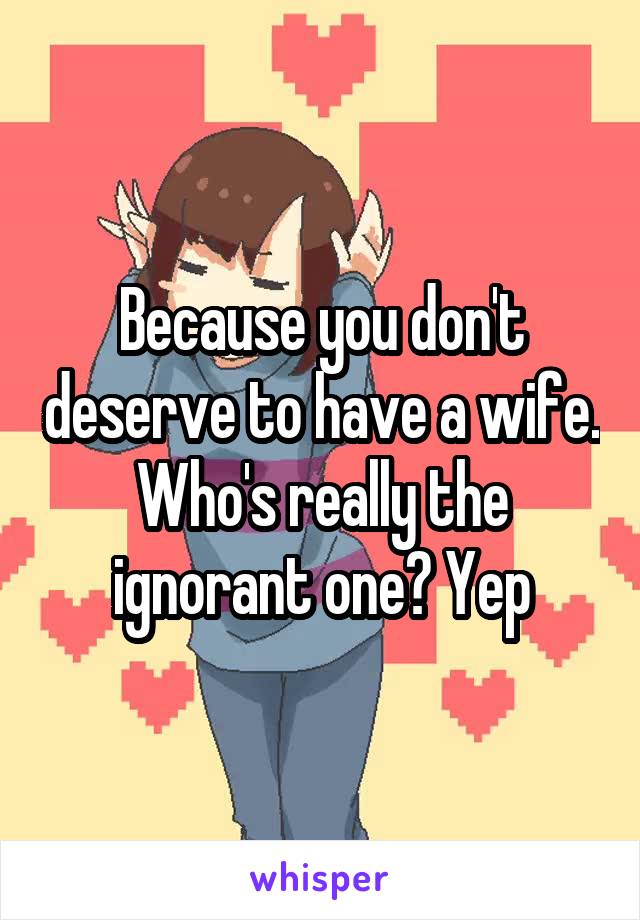 Because you don't deserve to have a wife. Who's really the ignorant one? Yep