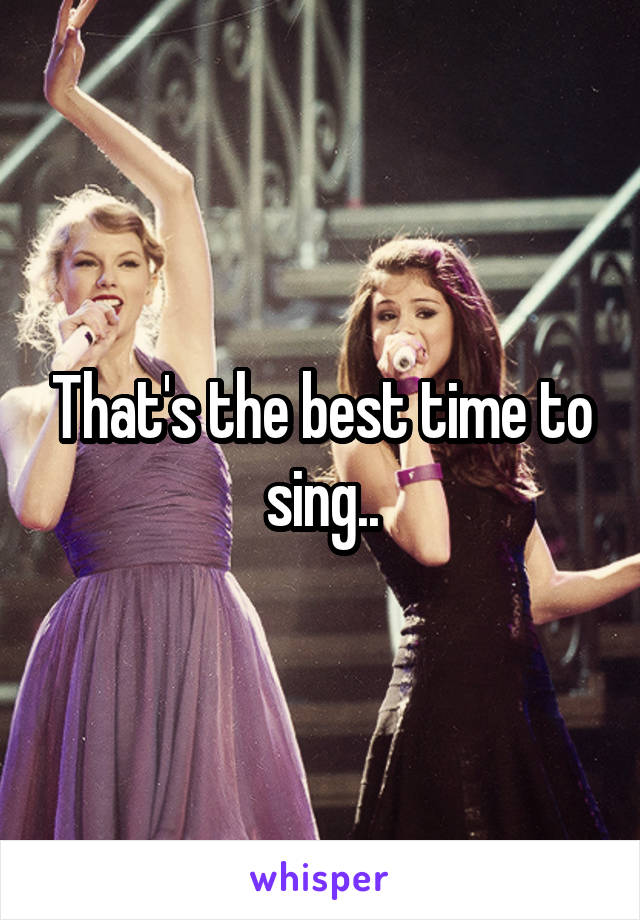 That's the best time to sing..