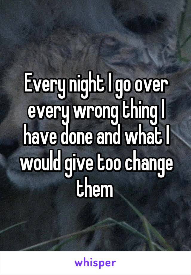 Every night I go over every wrong thing I have done and what I would give too change them 