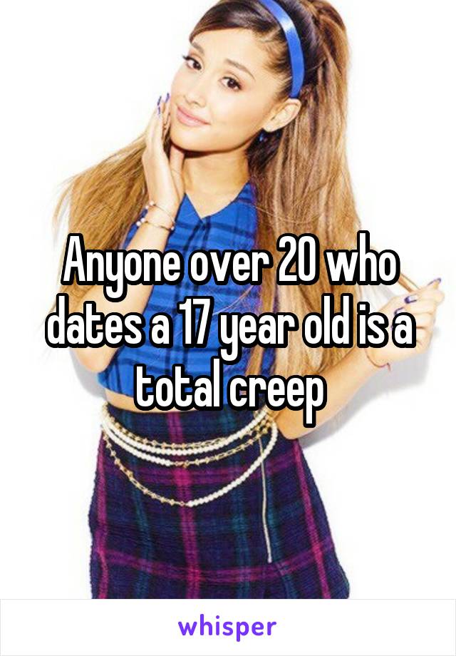 Anyone over 20 who dates a 17 year old is a total creep