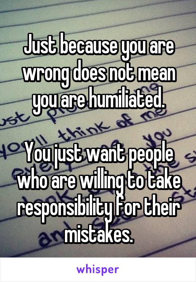 Just because you are wrong does not mean you are humiliated.

You just want people who are willing to take responsibility for their mistakes.