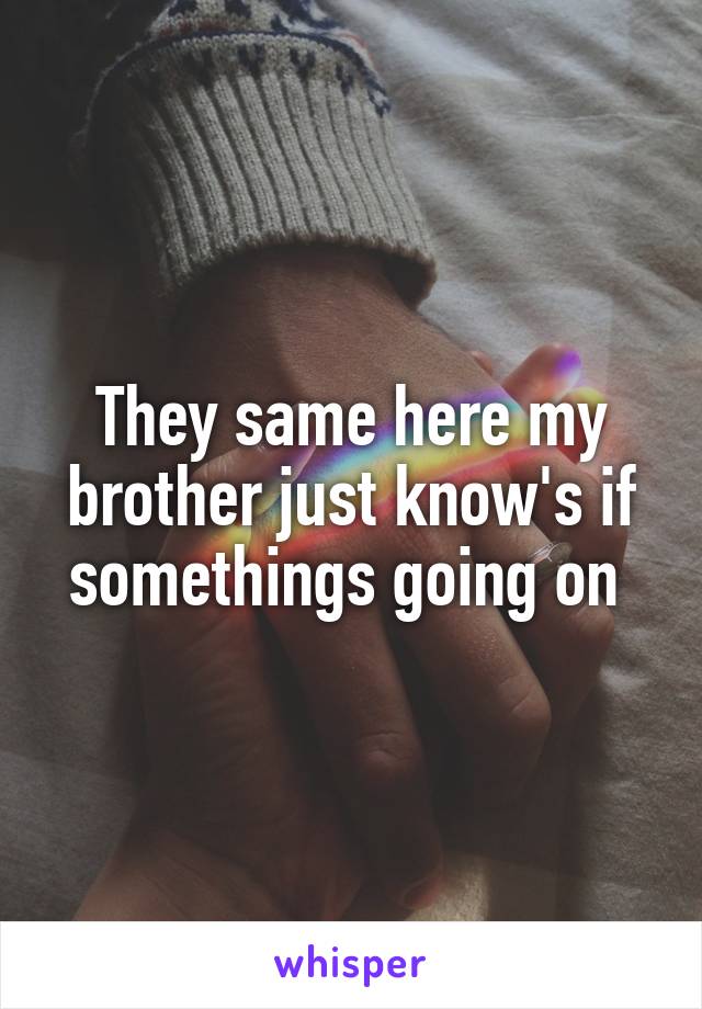 They same here my brother just know's if somethings going on 