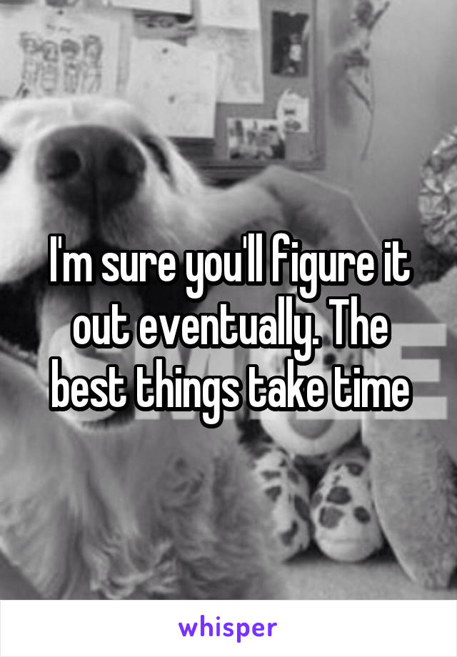 I'm sure you'll figure it out eventually. The best things take time