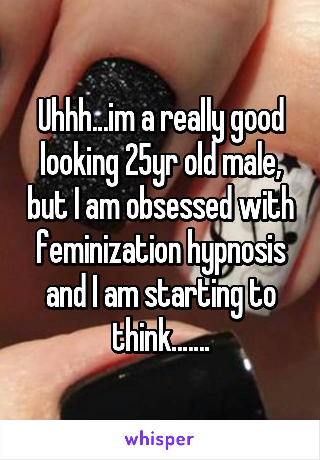 Uhhh...im a really good looking 25yr old male, but I am obsessed with feminization hypnosis and I am starting to think.......