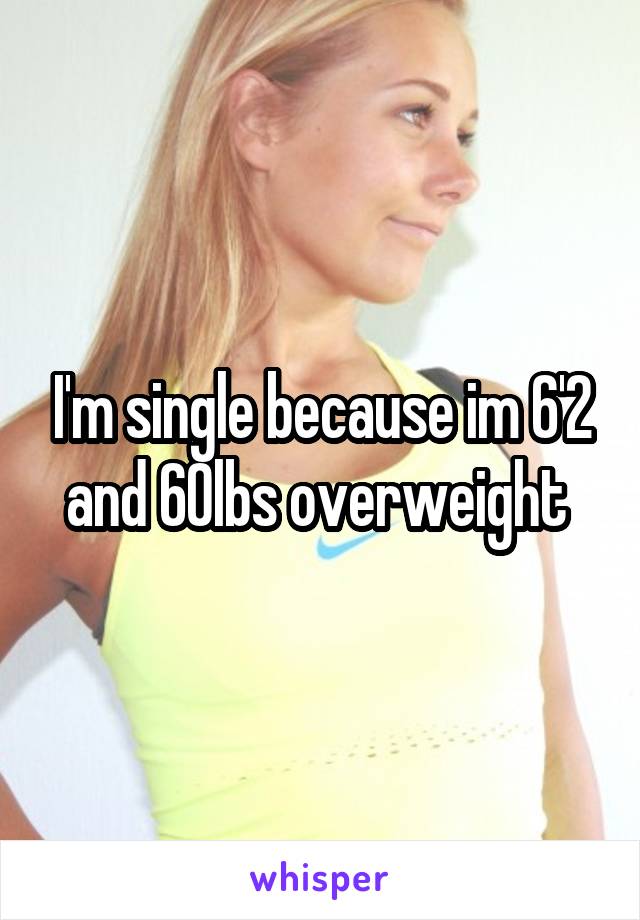 I'm single because im 6'2 and 60lbs overweight 