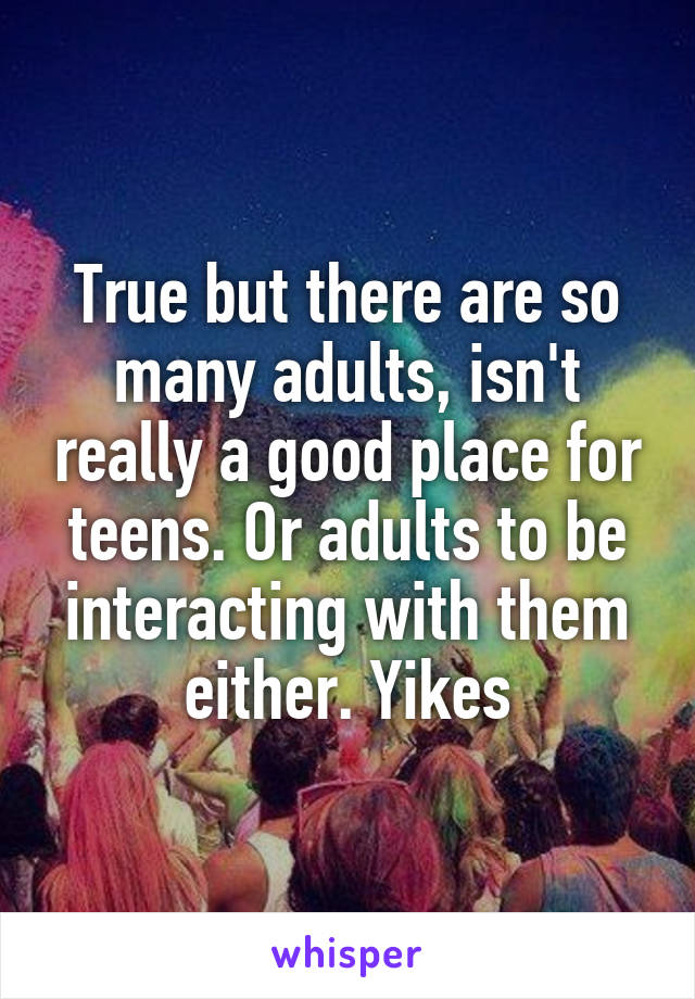 True but there are so many adults, isn't really a good place for teens. Or adults to be interacting with them either. Yikes