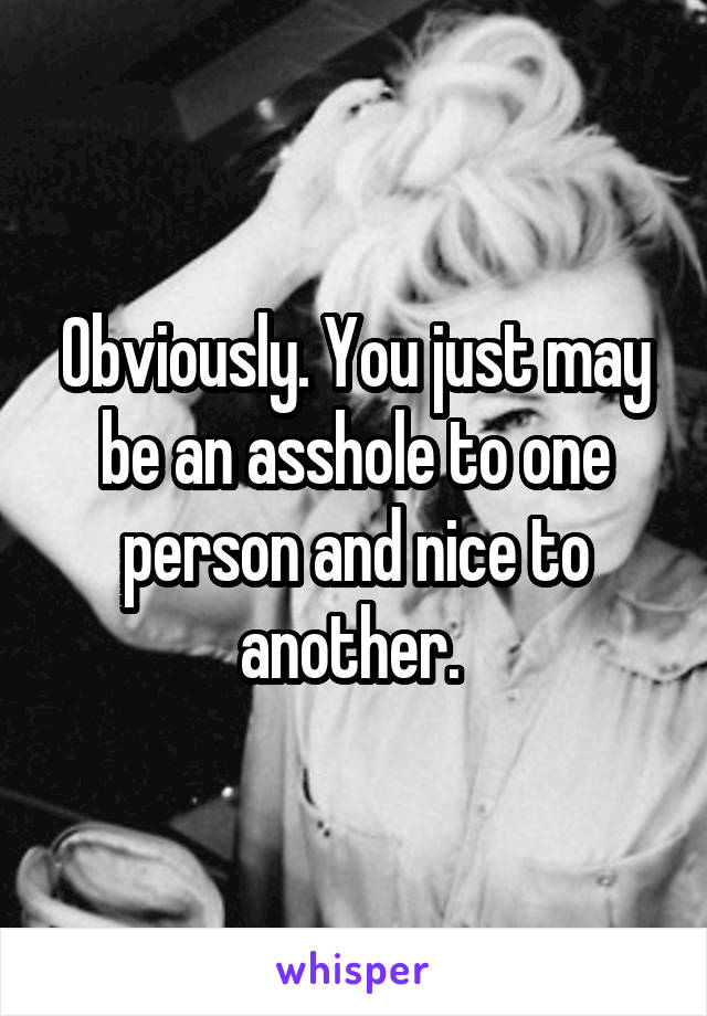 Obviously. You just may be an asshole to one person and nice to another. 