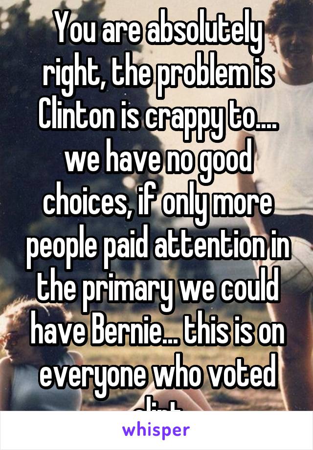 You are absolutely right, the problem is Clinton is crappy to.... we have no good choices, if only more people paid attention in the primary we could have Bernie... this is on everyone who voted clint