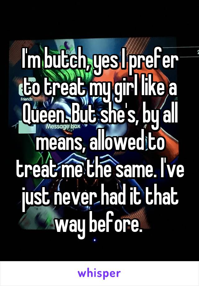 I'm butch, yes I prefer to treat my girl like a Queen. But she's, by all means, allowed to treat me the same. I've just never had it that way before. 