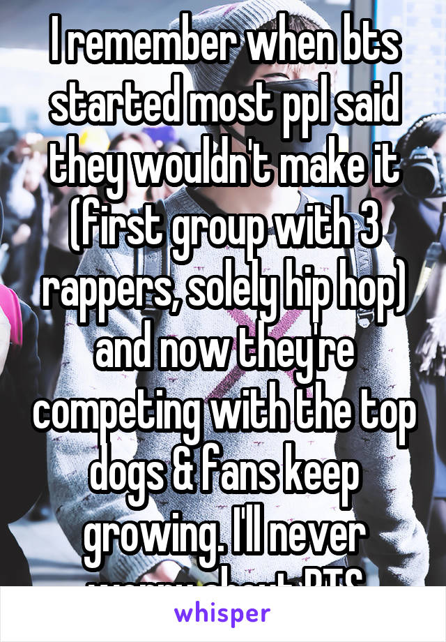 I remember when bts started most ppl said they wouldn't make it (first group with 3 rappers, solely hip hop) and now they're competing with the top dogs & fans keep growing. I'll never worry about BTS