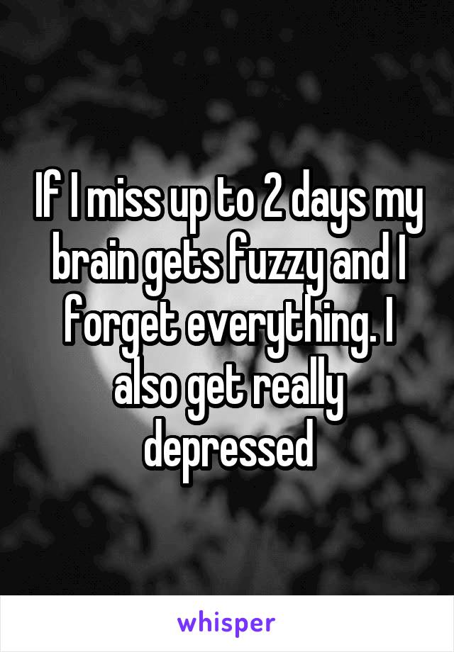 If I miss up to 2 days my brain gets fuzzy and I forget everything. I also get really depressed