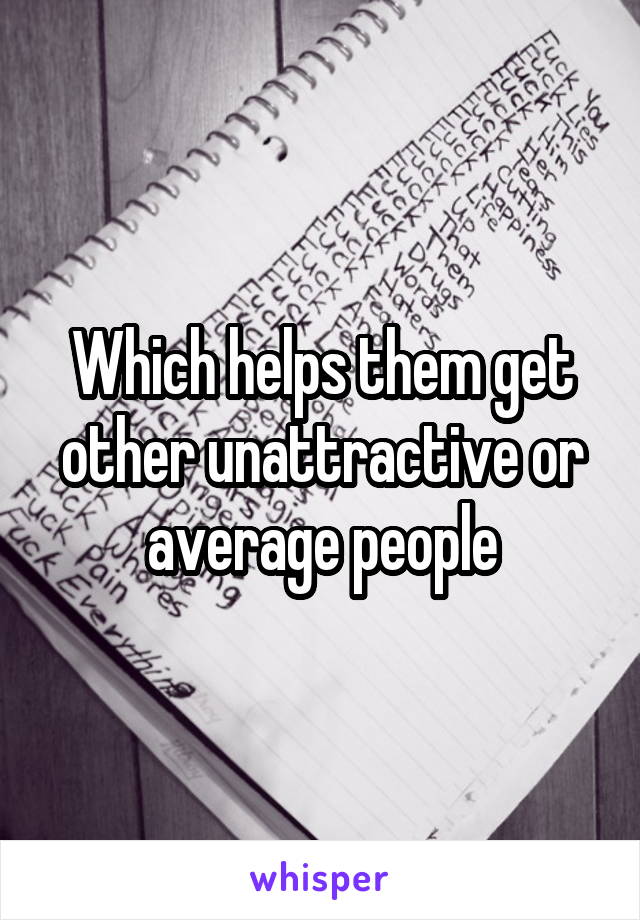 Which helps them get other unattractive or average people