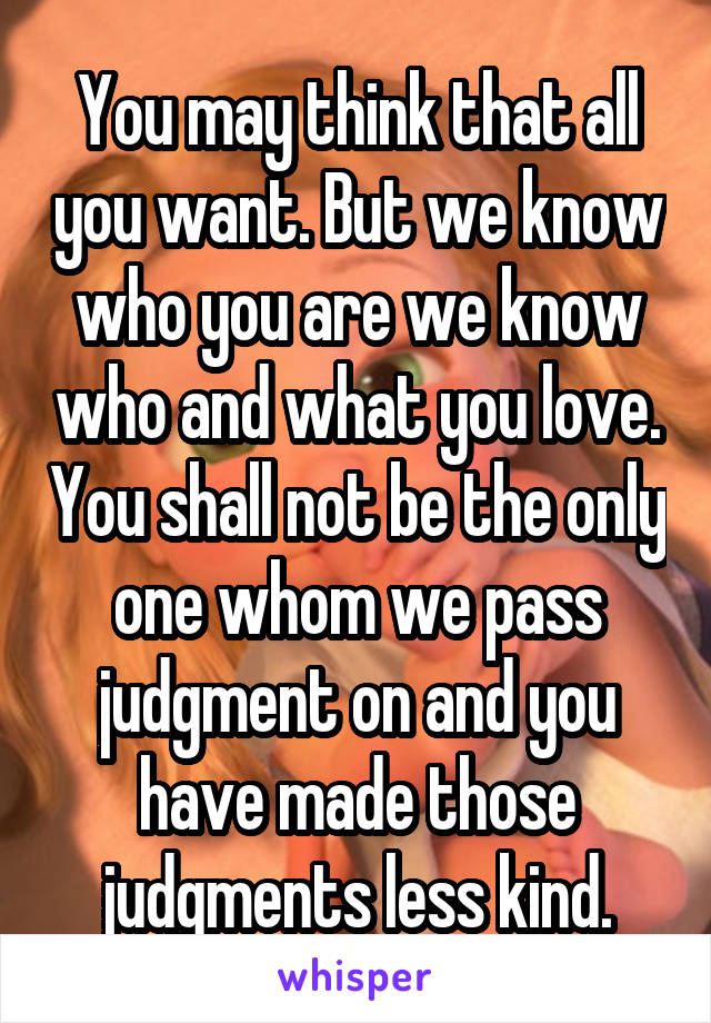 You may think that all you want. But we know who you are we know who and what you love. You shall not be the only one whom we pass judgment on and you have made those judgments less kind.