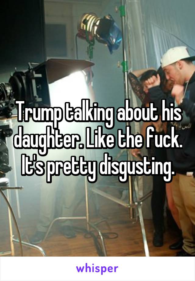 Trump talking about his daughter. Like the fuck. It's pretty disgusting.