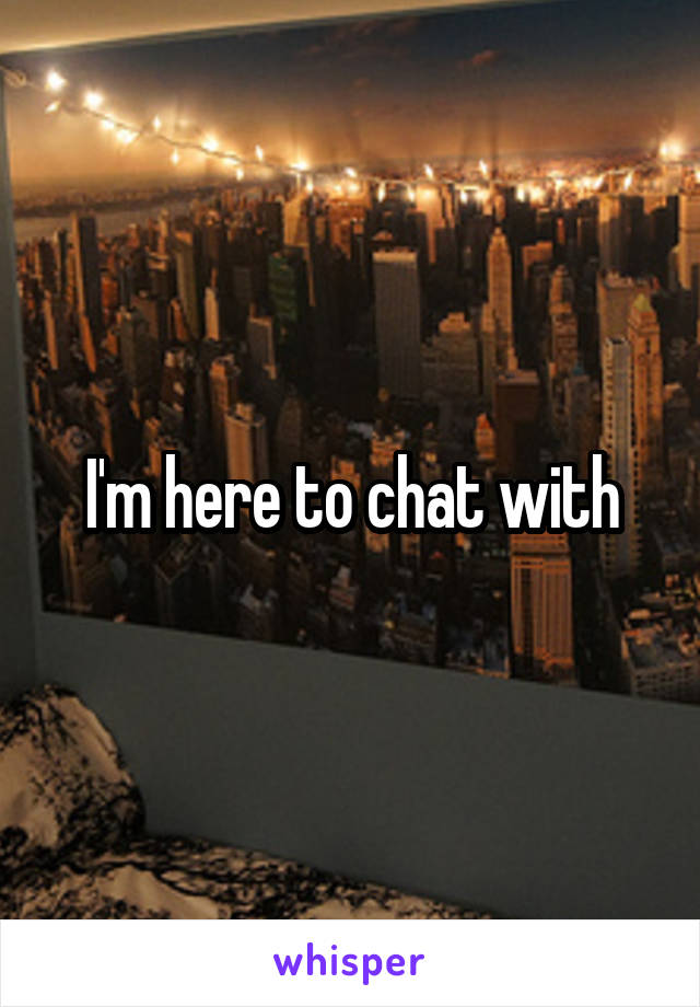 I'm here to chat with