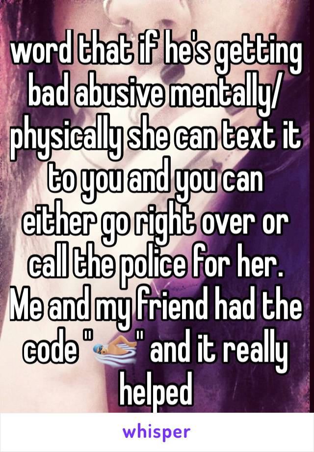 word that if he's getting bad abusive mentally/physically she can text it to you and you can either go right over or call the police for her. Me and my friend had the code "🏊🏼" and it really helped