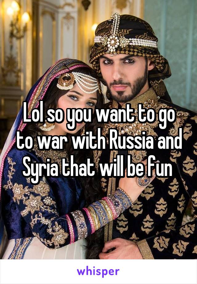 Lol so you want to go to war with Russia and Syria that will be fun 
