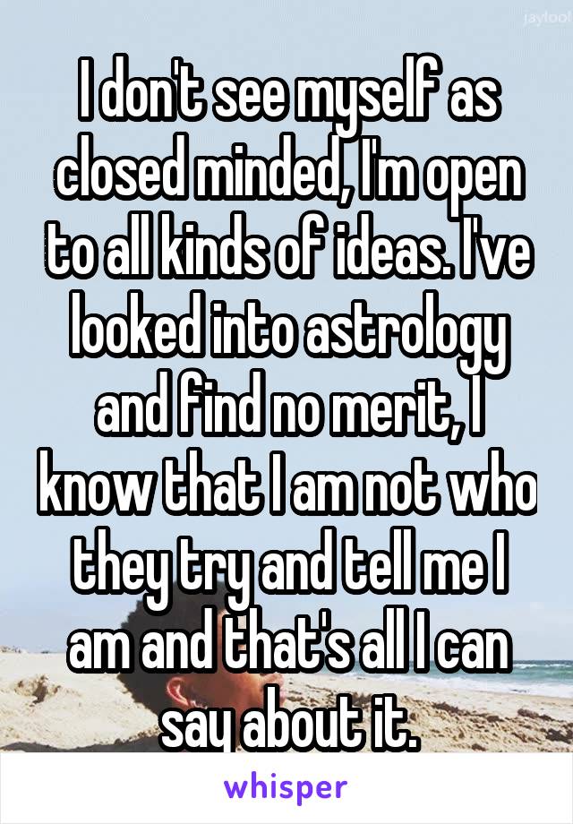 I don't see myself as closed minded, I'm open to all kinds of ideas. I've looked into astrology and find no merit, I know that I am not who they try and tell me I am and that's all I can say about it.