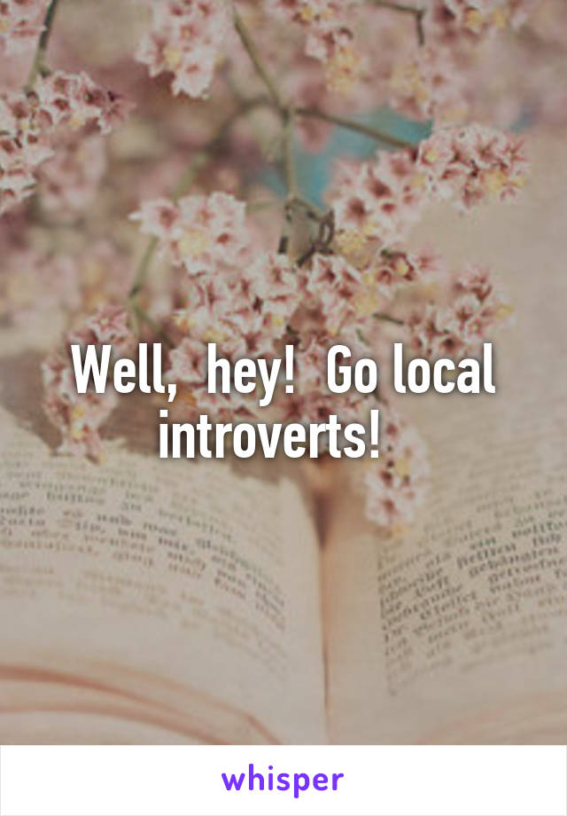 Well,  hey!  Go local introverts!  