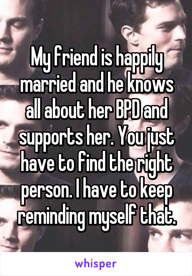 My friend is happily married and he knows all about her BPD and supports her. You just have to find the right person. I have to keep reminding myself that.